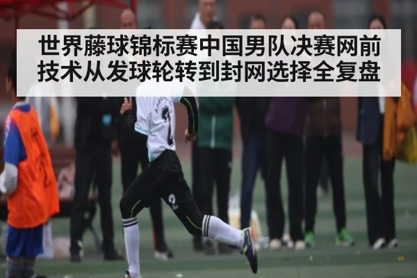 世界藤球锦标赛中国男队决赛网前技术从发球轮转到封网选择全复盘