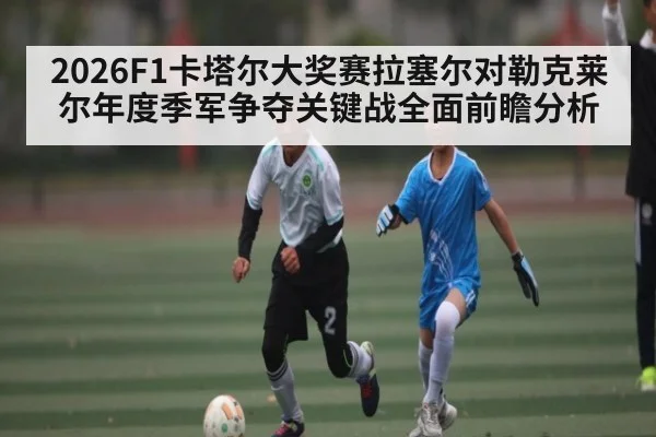 2026F1卡塔尔大奖赛拉塞尔对勒克莱尔年度季军争夺关键战全面前瞻分析