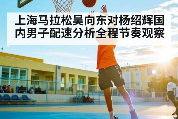 上海马拉松吴向东对杨绍辉国内男子配速分析全程节奏观察